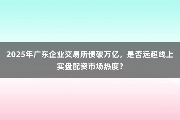2025年广东企业交易所债破万亿，是否远超线上实盘配资市场热度？