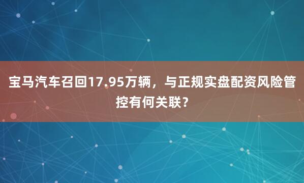宝马汽车召回17.95万辆，与正规实盘配资风险管控有何关联？