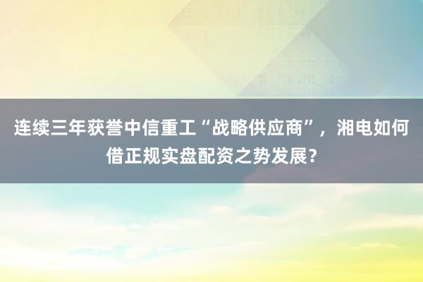 连续三年获誉中信重工“战略供应商”，湘电如何借正规实盘配资之势发展？
