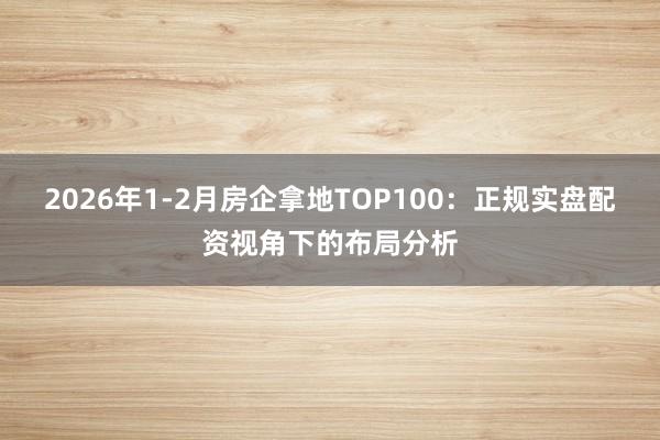 2026年1-2月房企拿地TOP100：正规实盘配资视角下的布局分析