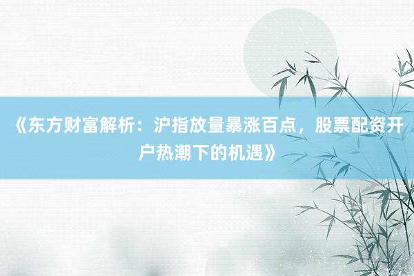 《东方财富解析：沪指放量暴涨百点，股票配资开户热潮下的机遇》