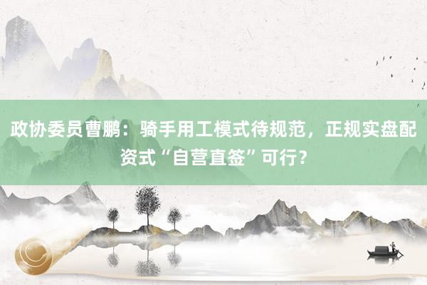 政协委员曹鹏：骑手用工模式待规范，正规实盘配资式“自营直签”可行？