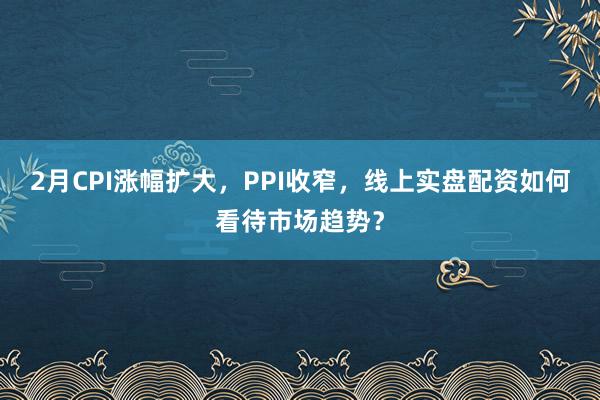 2月CPI涨幅扩大，PPI收窄，线上实盘配资如何看待市场趋势？
