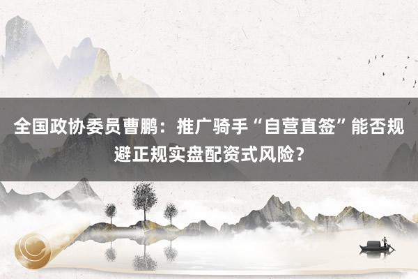 全国政协委员曹鹏：推广骑手“自营直签”能否规避正规实盘配资式风险？