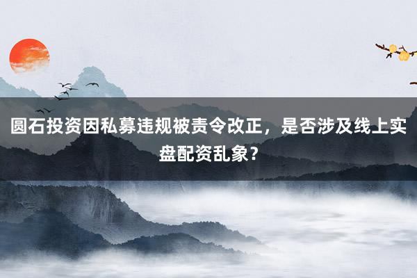 圆石投资因私募违规被责令改正，是否涉及线上实盘配资乱象？