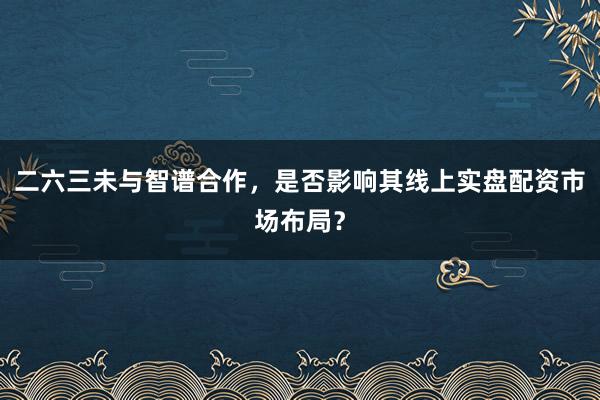 二六三未与智谱合作，是否影响其线上实盘配资市场布局？