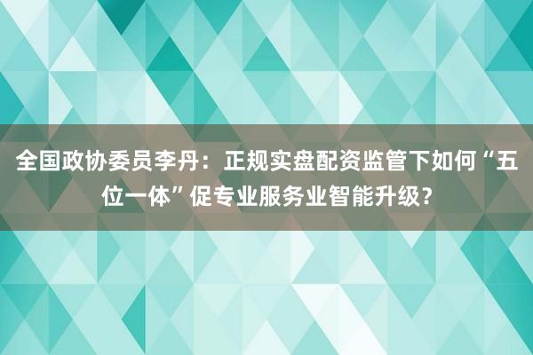 全国政协委员李丹：正规实盘配资监管下如何“五位一体”促专业服务业智能升级？