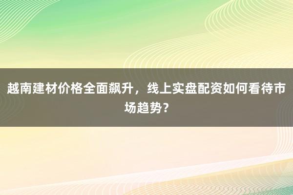 越南建材价格全面飙升，线上实盘配资如何看待市场趋势？