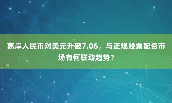 离岸人民币对美元升破7.06，与正规股票配资市场有何联动趋势？