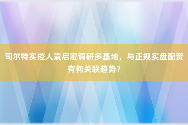 司尔特实控人袁启宏调研多基地，与正规实盘配资有何关联趋势？
