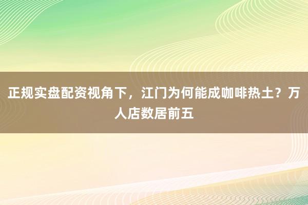 正规实盘配资视角下，江门为何能成咖啡热土？万人店数居前五