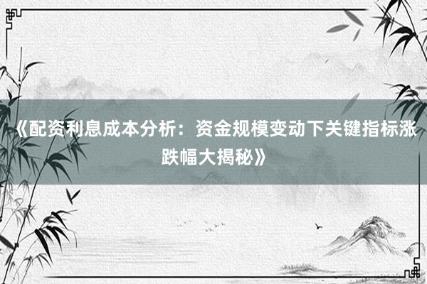 《配资利息成本分析：资金规模变动下关键指标涨跌幅大揭秘》