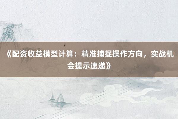 《配资收益模型计算：精准捕捉操作方向，实战机会提示速递》