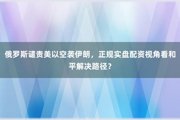 俄罗斯谴责美以空袭伊朗，正规实盘配资视角看和平解决路径？