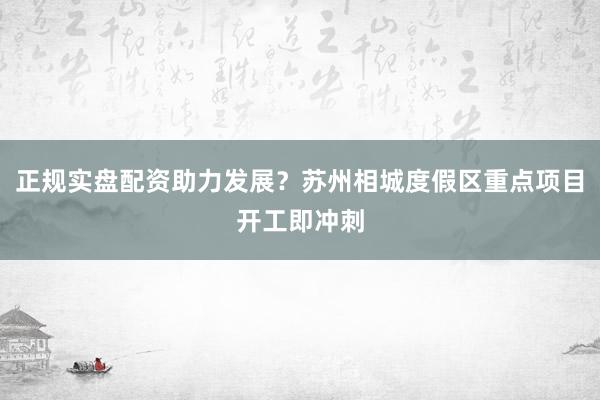 正规实盘配资助力发展？苏州相城度假区重点项目开工即冲刺