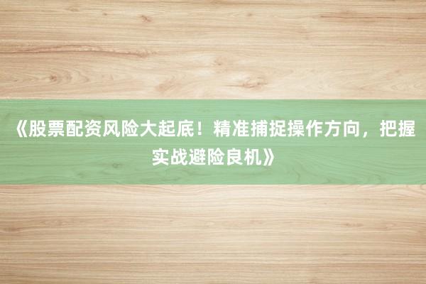 《股票配资风险大起底！精准捕捉操作方向，把握实战避险良机》