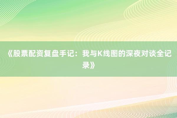 《股票配资复盘手记：我与K线图的深夜对谈全记录》