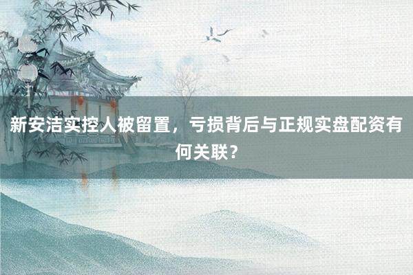 新安洁实控人被留置，亏损背后与正规实盘配资有何关联？