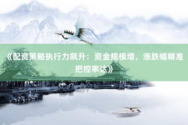 《配资策略执行力飙升：资金规模增，涨跌幅精准把控率达》