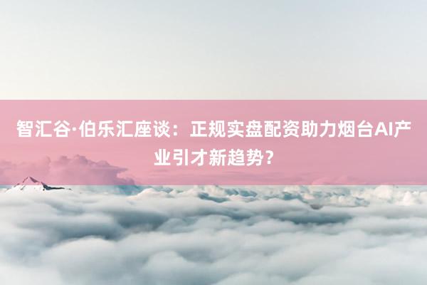 智汇谷·伯乐汇座谈：正规实盘配资助力烟台AI产业引才新趋势？