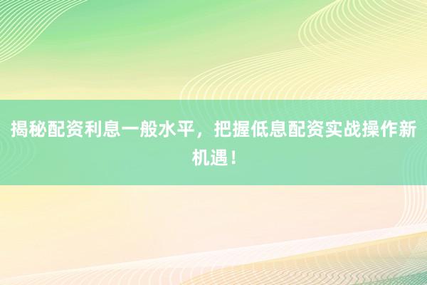 揭秘配资利息一般水平，把握低息配资实战操作新机遇！