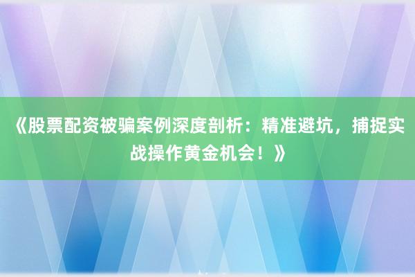 《股票配资被骗案例深度剖析：精准避坑，捕捉实战操作黄金机会！》