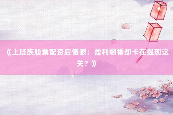 《上班族股票配资后傻眼:盈利翻番却卡在提现这关?》