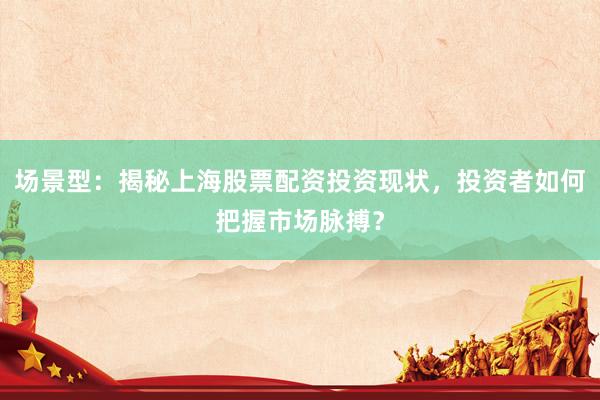 场景型:揭秘上海股票配资投资现状,投资者如何把握市场脉搏?