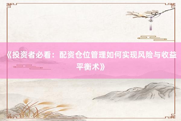 《投资者必看:配资仓位管理如何实现风险与收益平衡术》