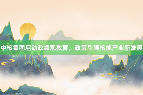 中核集团启动政绩观教育,政策引领核能产业新发展