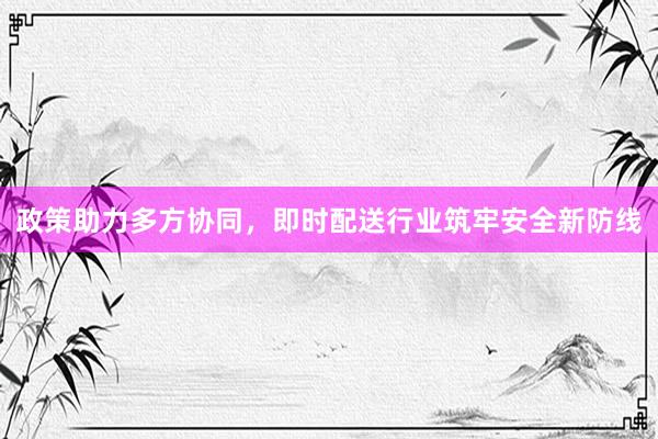 政策助力多方协同,即时配送行业筑牢安全新防线