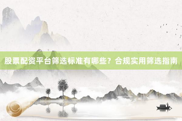 股票配资平台筛选标准有哪些？合规实用筛选指南