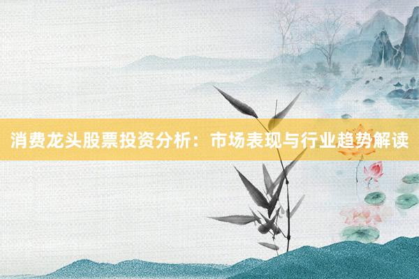 消费龙头股票投资分析：市场表现与行业趋势解读