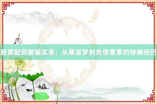 股票配资被骗实录：从暴富梦到负债累累的惨痛经历