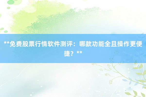 **免费股票行情软件测评：哪款功能全且操作更便捷？**