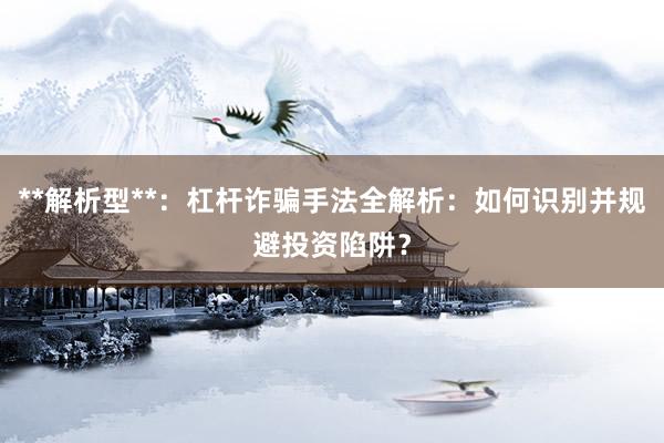 **解析型**：杠杆诈骗手法全解析：如何识别并规避投资陷阱？