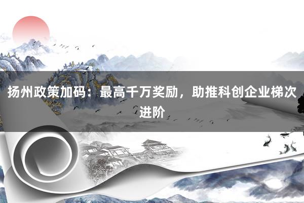 扬州政策加码：最高千万奖励，助推科创企业梯次进阶