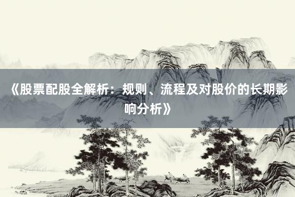 《股票配股全解析：规则、流程及对股价的长期影响分析》