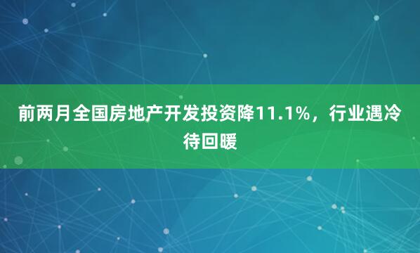 前两月全国房地产开发投资降11.1%，行业遇冷待回暖