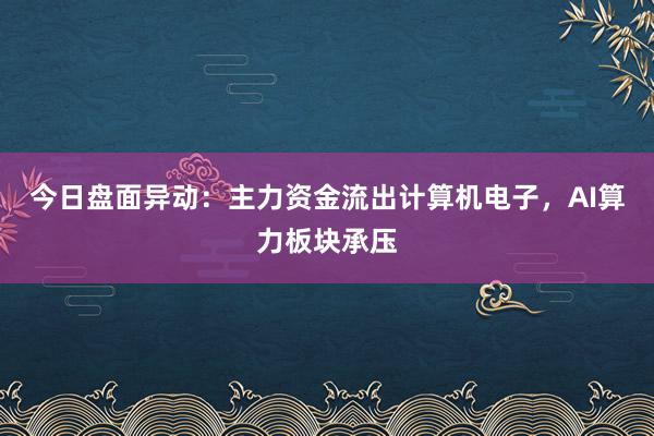 今日盘面异动：主力资金流出计算机电子，AI算力板块承压