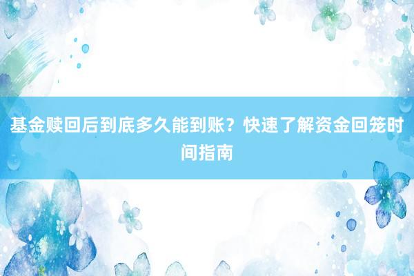 基金赎回后到底多久能到账？快速了解资金回笼时间指南