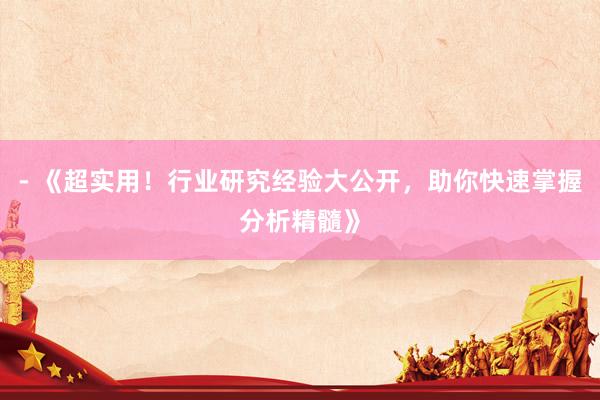 - 《超实用！行业研究经验大公开，助你快速掌握分析精髓》