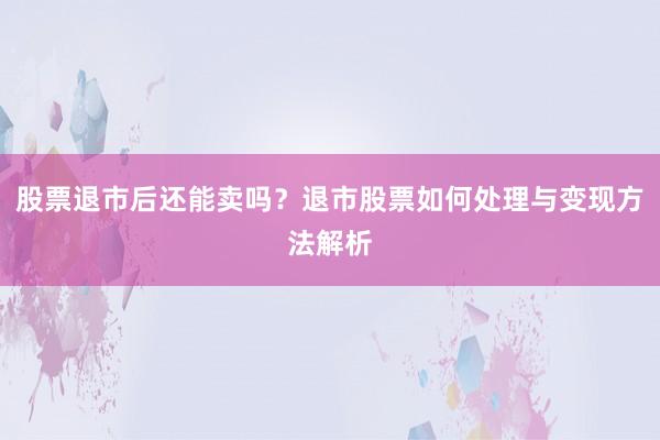股票退市后还能卖吗？退市股票如何处理与变现方法解析