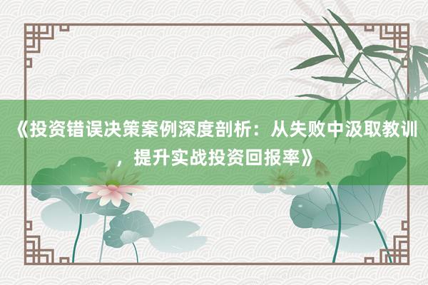 《投资错误决策案例深度剖析：从失败中汲取教训，提升实战投资回报率》