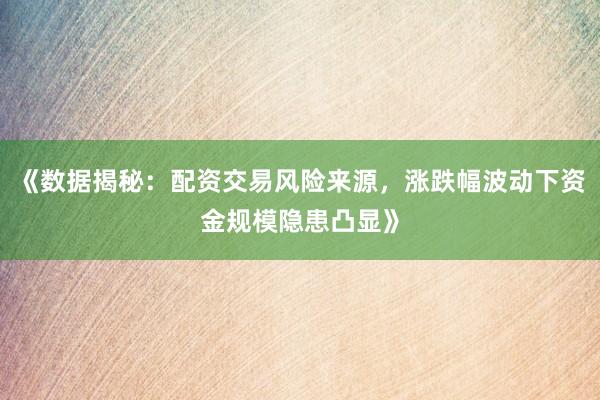《数据揭秘：配资交易风险来源，涨跌幅波动下资金规模隐患凸显》