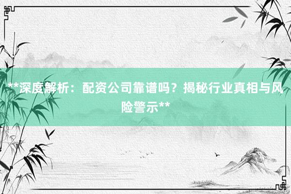 **深度解析：配资公司靠谱吗？揭秘行业真相与风险警示**