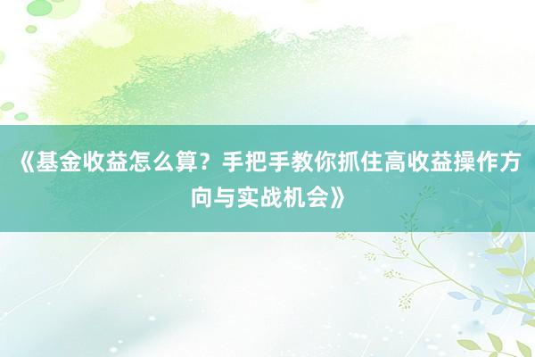 《基金收益怎么算？手把手教你抓住高收益操作方向与实战机会》