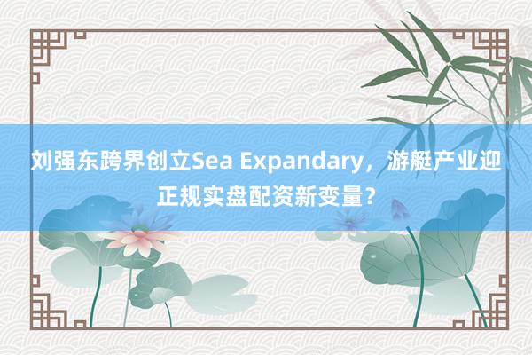 刘强东跨界创立Sea Expandary，游艇产业迎正规实盘配资新变量？