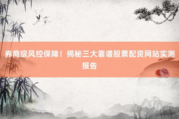 券商级风控保障！揭秘三大靠谱股票配资网站实测报告
