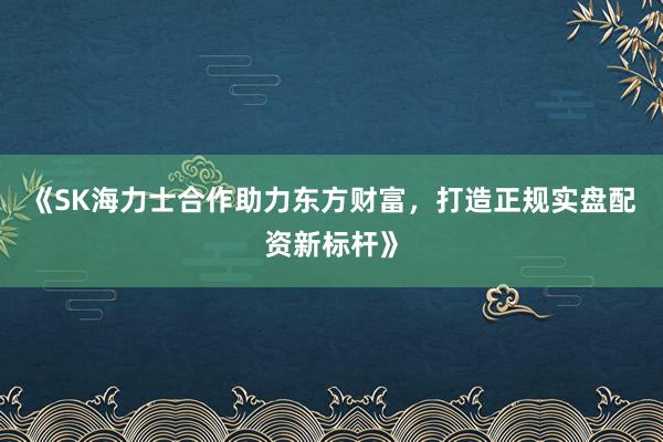 《SK海力士合作助力东方财富,打造正规实盘配资新标杆》